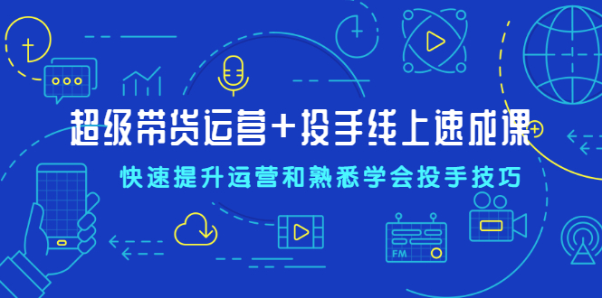 超级带货运营+投手线上速成课，快速提升运营和熟悉学会投手技巧-云网创资源站