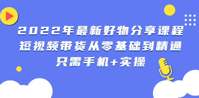 2022年最新好物分享课程：短视频带货从零基础到精通，只需手机+实操-云网创资源站