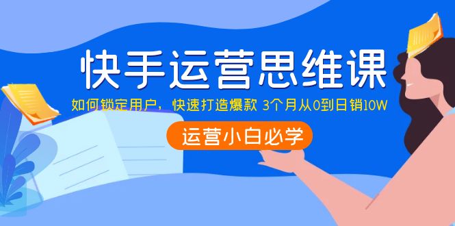 快手运营思维课：如何锁定用户，快速打造爆款 3个月从0到日销10W-云网创资源站