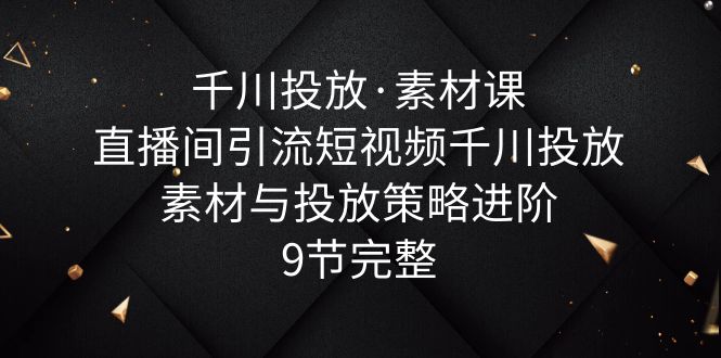 千川投放·素材课：直播间引流短视频千川投放素材与投放策略进阶，9节完整-云网创资源站