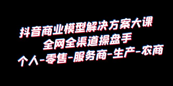 抖音商业 模型解决方案大课 全网全渠道操盘手 个人-零售-服务商-生产-农商-云网创资源站