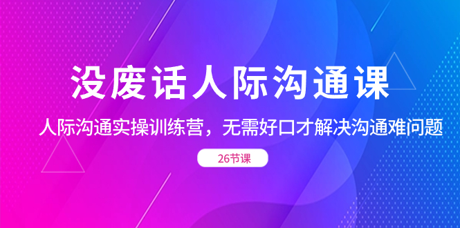 没废话人际 沟通课，人际 沟通实操训练营，无需好口才解决沟通难问题（26节-云网创资源站