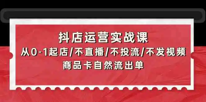 抖店运营实战课：从0-1起店/不直播/不投流/不发视频/商品卡自然流出单-云网创资源站