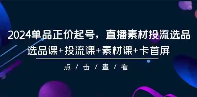 2024单品正价起号，直播素材投流选品，选品课+投流课+素材课+卡首屏-101节-云网创资源站