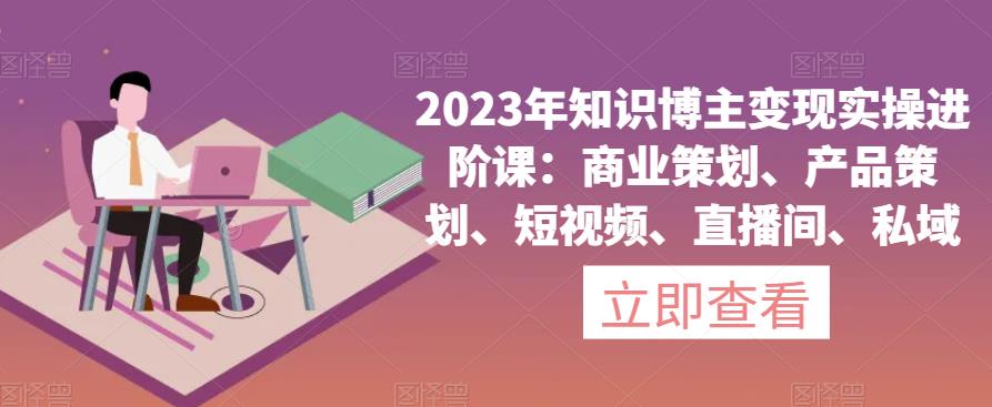 2023年知识博主变现实操进阶课：商业策划、产品策划、短视频、直播间、私域-云网创资源站