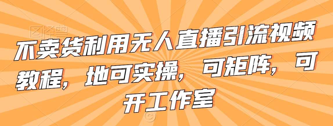 不卖货利用无人直播引流视频教程，地可实操，可矩阵，可开工作室【揭秘】-云网创资源站