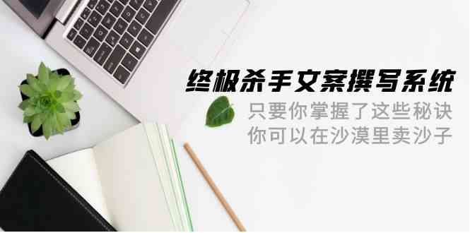 终极 杀手文案-撰写系统 只要你掌握了这些秘诀 你可以在沙漠里卖沙子-42节-云网创资源站