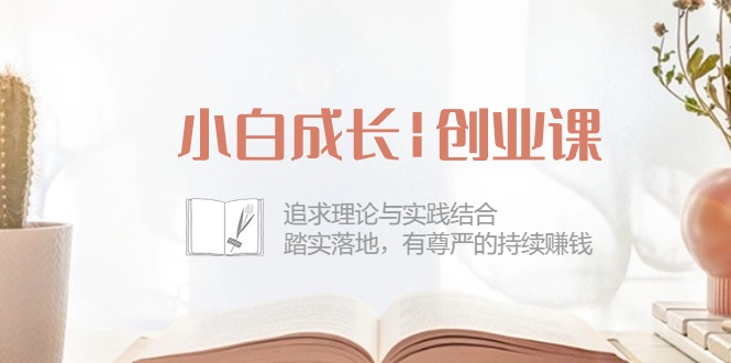 小白成长|创业课：追求理论与实践结合，踏实落地，有尊严的持续赚钱-42节-云网创资源站