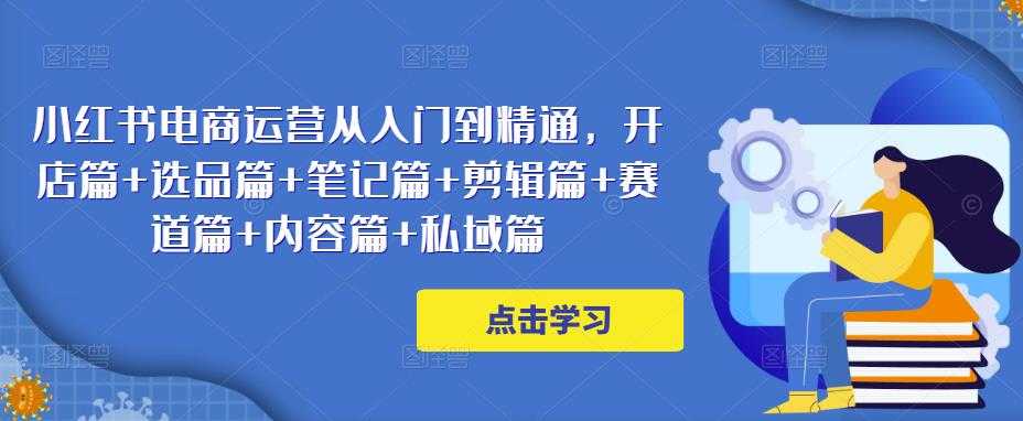 小红书电商运营从入门到精通，开店篇+选品篇+笔记篇+剪辑篇+赛道篇+内容篇+私域篇-云网创资源站