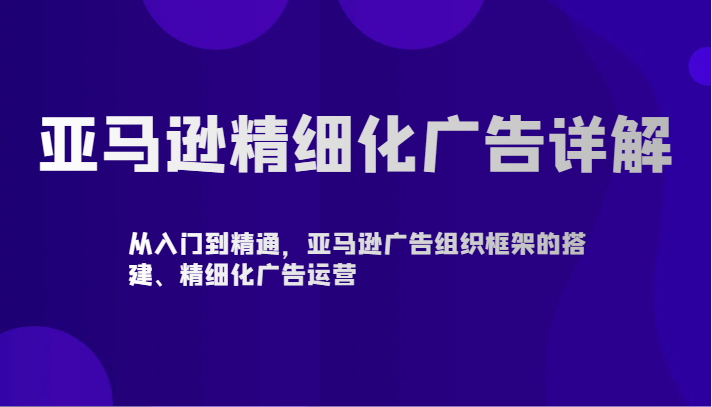 亚马逊精细化广告详解-从入门到精通，亚马逊广告组织框架的搭建、精细化广告运营-云网创资源站