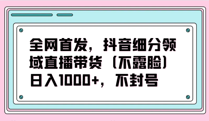 全网首发，抖音细分领域直播带货（不露脸）项目，日入1000+，不封号-云网创资源站