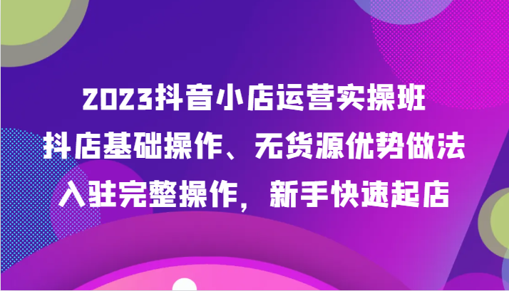 2023抖音小店运营实操班，抖店基础操作、无货源优势做法，入驻完整操作，新手快速起店-云网创资源站