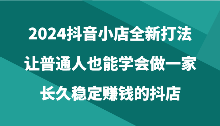 2024抖音小店全新打法，让普通人也能学会做一家长久稳定赚钱的抖店（24节）-云网创资源站