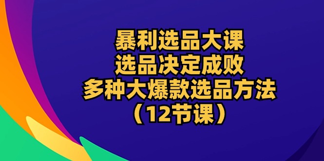 爆利选款大课：选款决定成败，教大家多种多样大爆品选款方式（12堂课）-云网创资源站