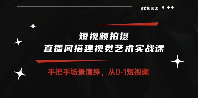 短视频拍摄+直播间搭建视觉艺术实战课：手把手场景演绎从0-1短视频（8节课）-云网创资源站