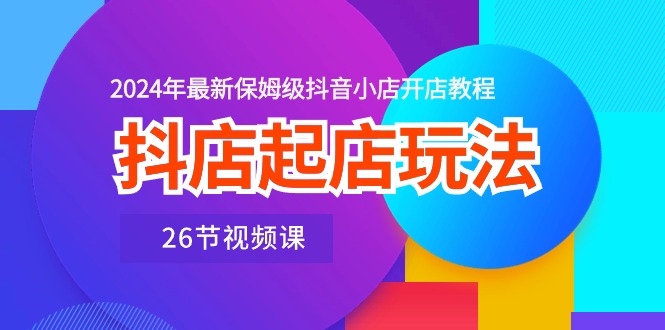 抖音小店出单游戏玩法，2024年全新家庭保姆级抖店开店流程（26节视频课程）-云网创资源站