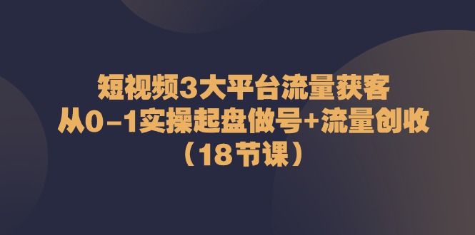 短视频3大平台流量获客：从0-1实操起盘做号+流量创收（18节课）-云网创资源站