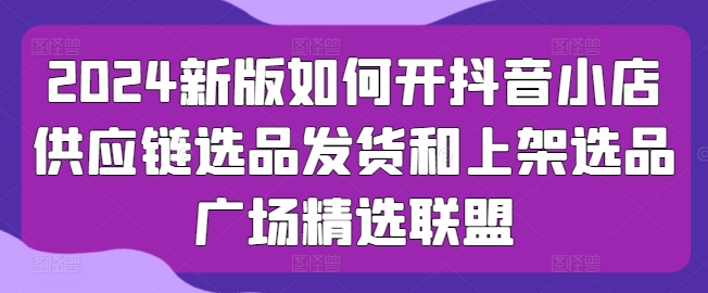 2024新版本怎么开抖店供应链管理选款安排发货和发布选款城市广场精选联盟-云网创资源站