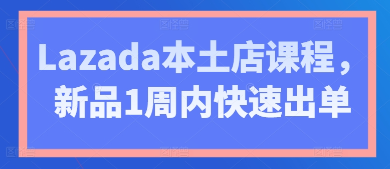 Lazada本土店课程，新品1周内快速出单-云网创资源站