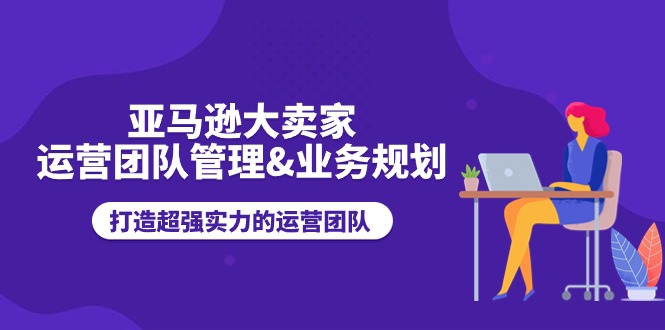 亚马逊大卖家运营团队管理&业务规划，打造超强实力的运营团队-云网创资源站