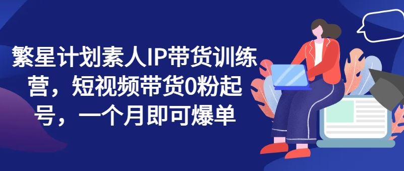 繁星计划素人IP带货训练营，短视频带货0粉起号，一个月即可爆单-云网创资源站