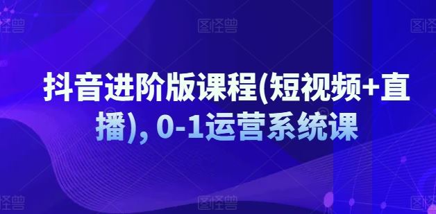 抖音进阶版课程(短视频+直播), 0-1运营系统课-云网创资源站