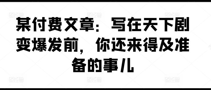 某付费文章：写在天下剧变爆发前，你还来得及准备的事儿-云网创资源站