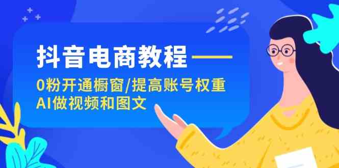 抖音电商教程：0粉开通橱窗/提高账号权重/AI做视频和图文-云网创资源站