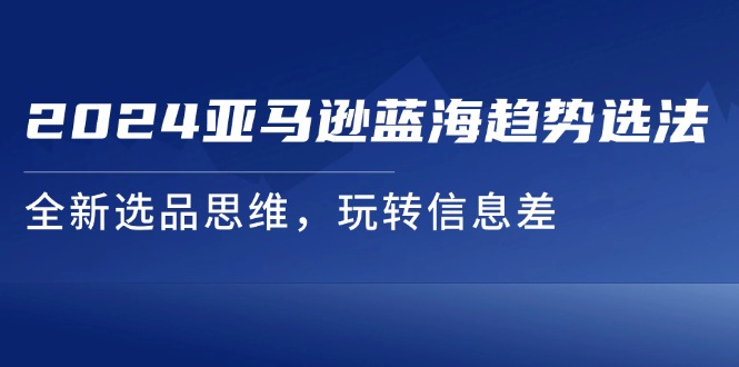 2024亚马逊平台瀚海发展趋势选法，全新升级选款逻辑思维，轻松玩信息不对称-云网创资源站