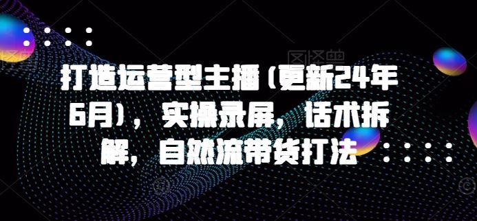 打造运营型主播(更新24年7月)，实操录屏，话术拆解，自然流带货打法-云网创资源站