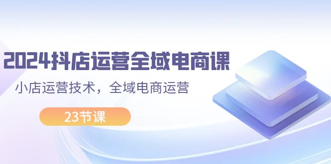 2024抖店运营-全域电商课，小店运营技术，全域电商运营（23节课）-云网创资源站