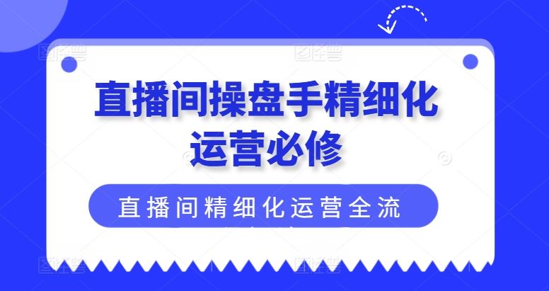 直播间操盘手精细化运营必修，直播间精细化运营全流程解读-云网创资源站