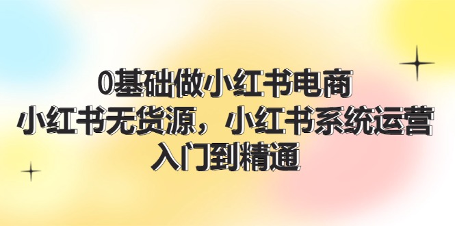 0基础做小红书电商，小红书无货源，小红书系统运营，入门到精通 (70节)-云网创资源站