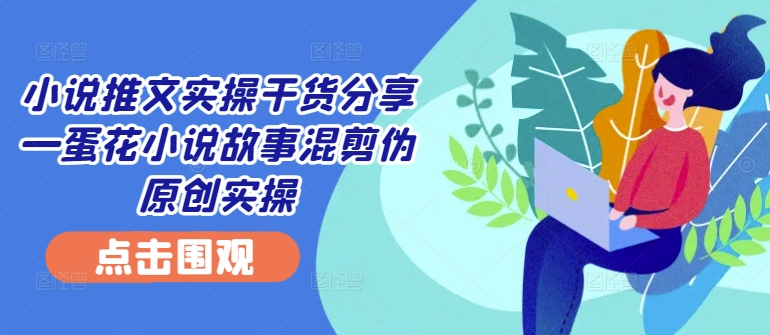 小说推文实操干货分享—蛋花小说故事混剪伪原创实操-云网创资源站