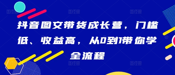 抖音图文带货成长营，门槛低、收益高，从0到1带你学全流程-云网创资源站