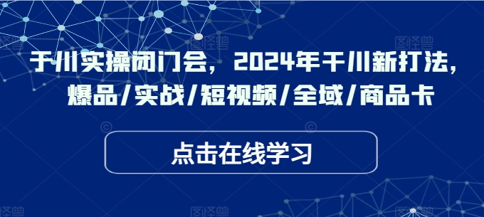 于川实操闭门会，2024年干川新打法，爆品/实战/短视频/全域/商品卡-云网创资源站