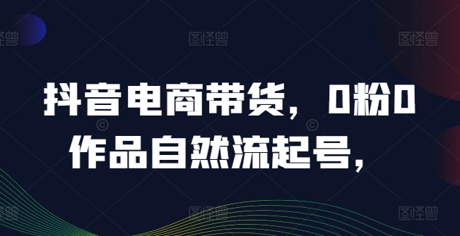 抖音电商带货，0粉0作品自然流起号，热销20多万人的抖音课程的经验分享-云网创资源站