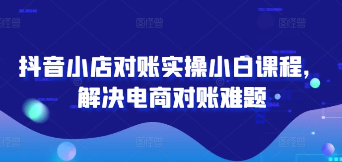 抖音小店对账实操小白课程，解决电商对账难题-云网创资源站