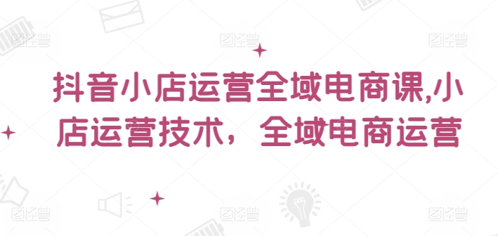 抖音小店运营全域电商课，​小店运营技术，全域电商运营-云网创资源站