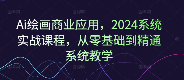 Ai美术绘画商用化，2024系统软件实战演练课程内容，从零基础到熟练系统软件课堂教学-云网创资源站