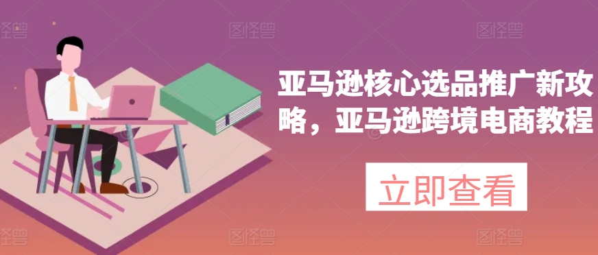 亚马逊核心选品推广新攻略，亚马逊跨境电商教程-云网创资源站