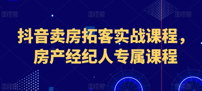 抖音卖房获客实战演练课程内容，房地产经纪人专享课程内容-云网创资源站