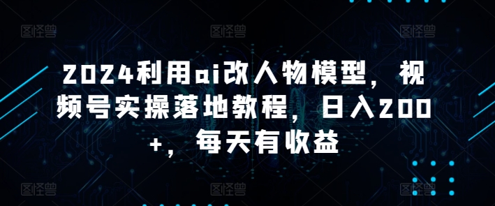 2024利用ai改人物模型，视频号实操落地教程，日入200+，每天有收益-云网创资源站